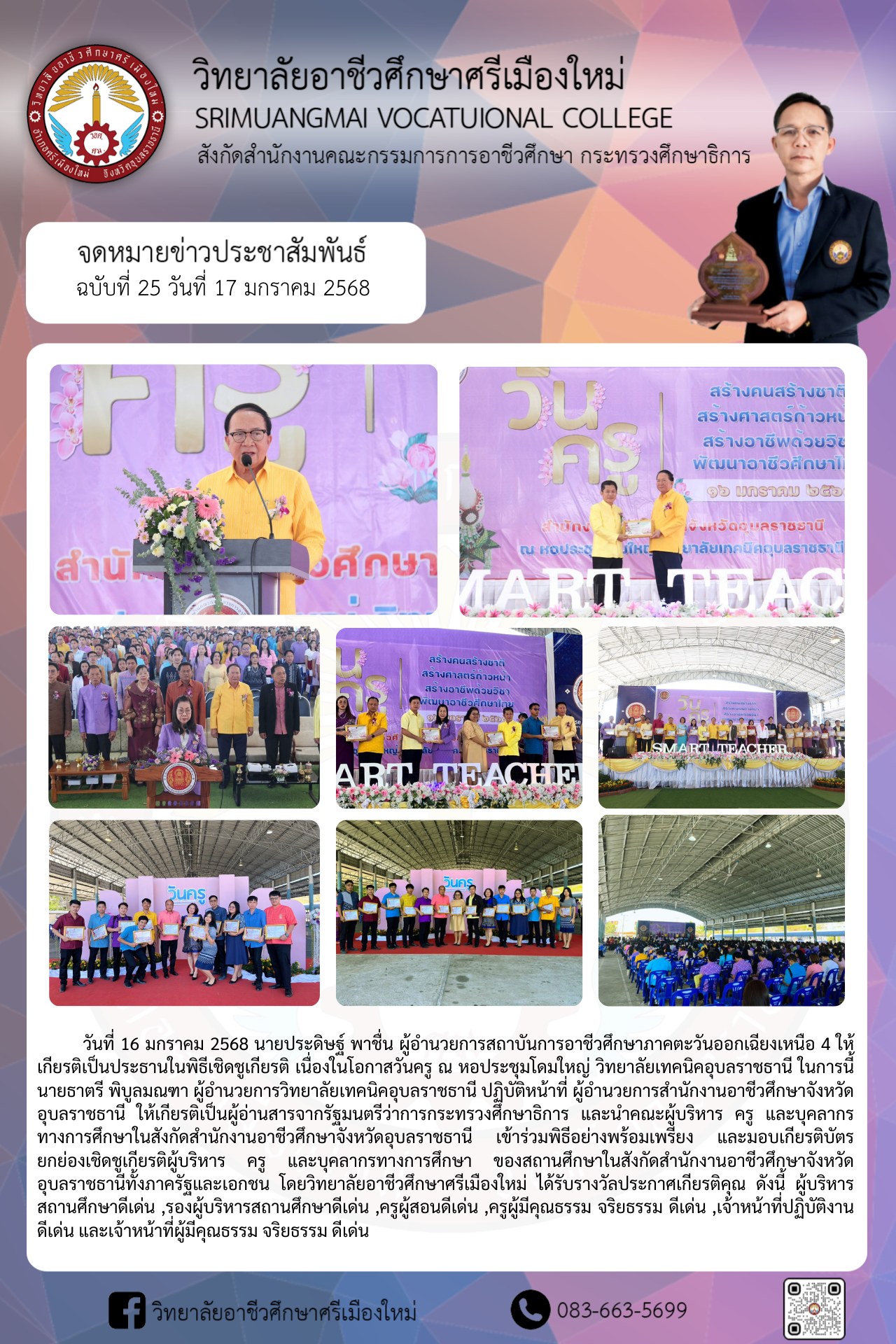 วันที่ 16 มกราคม 2568 นายประดิษฐ์ พาชื่น ผู้อำนวยการสถาบันการอาชีวศึกษาภาคตะวันออกเฉียงเหนือ 4 ให้เกียรติเป็นประธานในพิธีเชิดชูเกียรติ เนื่องในโอกาสวันครู ณ หอประชุมโดมใหญ่ วิทยาลัยเทคนิคอุบลราชธานี ในการนี้ นายธาตรี พิบูลมณฑา ผู้อำนวยการวิทยาลัยเทคนิคอุบลราชธานี ปฏิบัติหน้าที่ ผู้อำนวยการสำนักงานอาชีวศึกษาจังหวัดอุบลราชธานี ให้เกียรติเป็นผู้อ่านสารจากรัฐมนตรีว่าการกระทรวงศึกษาธิการ และนำคณะผู้บริหาร ครู และบุคลากรทางการศึกษาในสังกัดสำนักงานอาชีวศึกษาจังหวัดอุบลราชธานี เข้าร่วมพิธีอย่างพร้อมเพรียง และมอบเกียรติบัตรยกย่องเชิดชูเกียรติผู้บริหาร ครู และบุคลากรทางการศึกษา ของสถานศึกษาในสังกัดสำนักงานอาชีวศึกษาจังหวัดอุบลราชธานีทั้งภาครัฐและเอกชน โดยวิทยาลัยอาชีวศึกษาศรีเมืองใหม่ ได้รับรางวัลประกาศเกียรติคุณ ดังนี้ ผู้บริหารสถานศึกษาดีเด่น ,รองผู้บริหารสถานศึกษาดีเด่น ,ครูผู้สอนดีเด่น ,ครูผู้มีคุณธรรม จริยธรรม ดีเด่น ,เจ้าหน้าที่ปฏิบัติงาน ดีเด่น และเจ้าหน้าที่ผู้มีคุณธรรม จริยธรรม ดีเด่น